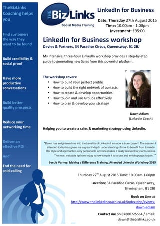  
LinkedIn	
  for	
  Business	
  
Date:	
  Thursday	
  27th	
  August	
  2015	
  
Time:	
  10.00am	
  -­‐	
  1.00pm	
  
Investment:	
  £95:00	
  
LinkedIn	
  for	
  Business	
  workshop	
  
Davies	
  &	
  Partners,	
  34	
  Paradise	
  Circus,	
  Queensway,	
  B1	
  2BJ	
  
	
  
My	
  intensive,	
  three-­‐hour	
  LinkedIn	
  workshop	
  provides	
  a	
  step-­‐by-­‐step	
  
guide	
  to	
  generating	
  new	
  Sales	
  from	
  this	
  powerful	
  platform.	
  
	
  
	
  
The	
  workshop	
  covers:	
  	
  
• How	
  to	
  build	
  your	
  perfect	
  profile	
  
• How	
  to	
  build	
  the	
  right	
  network	
  of	
  contacts	
  
• How	
  to	
  create	
  &	
  develop	
  opportunities	
  
• How	
  to	
  join	
  and	
  use	
  Groups	
  effectively	
  
• How	
  to	
  plan	
  &	
  develop	
  your	
  strategy	
  
	
  
	
   	
   	
   	
   	
   	
   	
   	
   	
   Dawn	
  Adlam	
  	
  
	
   	
   	
   	
   	
   	
   	
   	
   	
  	
  	
  	
  	
  	
  	
  	
  	
  	
  	
  (LinkedIn	
  Coach)	
  	
  
	
  
Helping	
  you	
  to	
  create	
  a	
  sales	
  &	
  marketing	
  strategy	
  using	
  LinkedIn.	
  
	
  
	
  
“Dawn has enlightened me into the benefits of Linkedin I am now a true convert! The session I
attended today has given me a great indepth understanding of how to benefit from Linkedin.
Her style and approach is very personable and she makes it really relevant to your business.
The most valuable tip from today is how simple it is to use and which groups to join. ”	
  
Beccie	
  Varney,	
  Making	
  a	
  Difference	
  Training,	
  Attended	
  LinkedIn	
  Workshop	
  2015	
  
Thursday	
  27th
	
  August	
  2015	
  Time:	
  10.00am-­‐1.00pm	
  	
  
	
  	
  	
  	
  	
  	
  	
  	
  	
  	
  Location:	
  34	
  Paradise	
  Circus,	
  Queensway,	
  
Birmingham,	
  B1	
  2BJ	
  
	
  Book	
  on	
  Line	
  at	
  
http://www.thelinkedincoach.co.uk/index.php/events-­‐
dawn-­‐adlam	
  
Contact	
  me	
  on	
  07880725564	
  /	
  email:	
  
dawn@thebizlinks.co.uk	
  	
  	
  
 