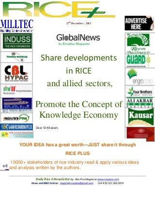 27th December , 2013

Share developments
in RICE
and allied sectors,
Promote the Concept of
Knowledge Economy
Dear Sir/Madam,

YOUR IDEA has a great worth---JUST share it through
RICE PLUS
10000+ stakeholders of rice industry read & apply various ideas
and analysis written by the authors.
Daily Rice E-Newsletter by Rice Plus Magazine www.ricepluss.com
News and R&D Section mujajhid.riceplus@gmail.com
Cell # 92 321 369 2874

 