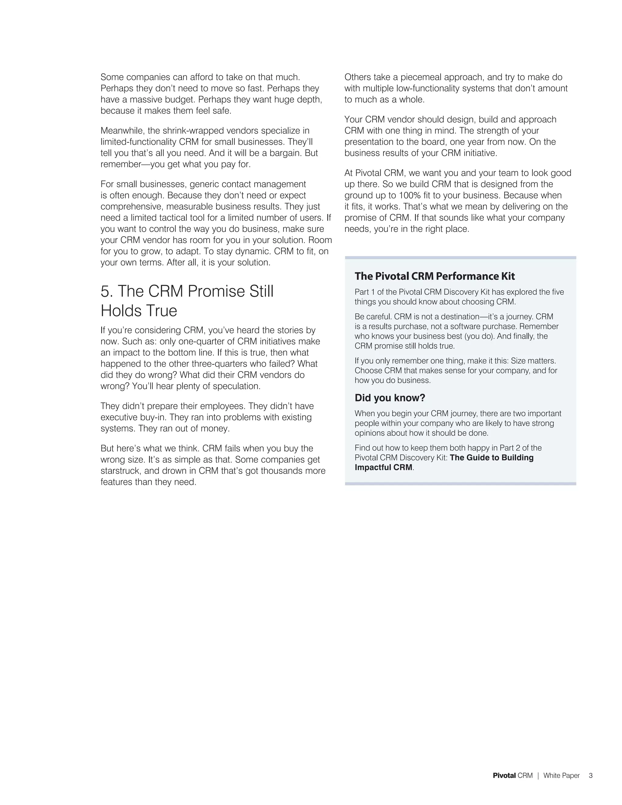 Some companies can afford to take on that much.                  Others take a piecemeal approach, and try to make do
Perhaps they don’t need to move so fast. Perhaps they            with multiple low-functionality systems that don’t amount
have a massive budget. Perhaps they want huge depth,             to much as a whole.
because it makes them feel safe.
                                                                 Your CRM vendor should design, build and approach
Meanwhile, the shrink-wrapped vendors specialize in              CRM with one thing in mind. The strength of your
limited-functionality CRM for small businesses. They’ll          presentation to the board, one year from now. On the
tell you that’s all you need. And it will be a bargain. But      business results of your CRM initiative.
remember—you get what you pay for.
                                                                 At Pivotal CRM, we want you and your team to look good
For small businesses, generic contact management                 up there. So we build CRM that is designed from the
is often enough. Because they don’t need or expect               ground up to 100% fit to your business. Because when
comprehensive, measurable business results. They just            it fits, it works. That’s what we mean by delivering on the
need a limited tactical tool for a limited number of users. If   promise of CRM. If that sounds like what your company
you want to control the way you do business, make sure           needs, you’re in the right place.
your CRM vendor has room for you in your solution. Room
for you to grow, to adapt. To stay dynamic. CRM to fit, on
your own terms. After all, it is your solution.
                                                                   The Pivotal CRM Performance Kit
5. The CRM Promise Still                                           Part 1 of the Pivotal CRM Discovery Kit has explored the five
                                                                   things you should know about choosing CRM.
Holds True                                                         Be careful. CRM is not a destination—it’s a journey. CRM
                                                                   is a results purchase, not a software purchase. Remember
If you’re considering CRM, you’ve heard the stories by
                                                                   who knows your business best (you do). And finally, the
now. Such as: only one-quarter of CRM initiatives make             CRM promise still holds true.
an impact to the bottom line. If this is true, then what
happened to the other three-quarters who failed? What              If you only remember one thing, make it this: Size matters.
                                                                   Choose CRM that makes sense for your company, and for
did they do wrong? What did their CRM vendors do
                                                                   how you do business.
wrong? You’ll hear plenty of speculation.
                                                                   Did you know?
They didn’t prepare their employees. They didn’t have
                                                                   When you begin your CRM journey, there are two important
executive buy-in. They ran into problems with existing
                                                                   people within your company who are likely to have strong
systems. They ran out of money.                                    opinions about how it should be done.
But here’s what we think. CRM fails when you buy the               Find out how to keep them both happy in Part 2 of the
wrong size. It’s as simple as that. Some companies get             Pivotal CRM Discovery Kit: The Guide to Building
starstruck, and drown in CRM that’s got thousands more             Impactful CRM.
features than they need.




                                                                                                           Pivotal CRM | White Paper   3
 