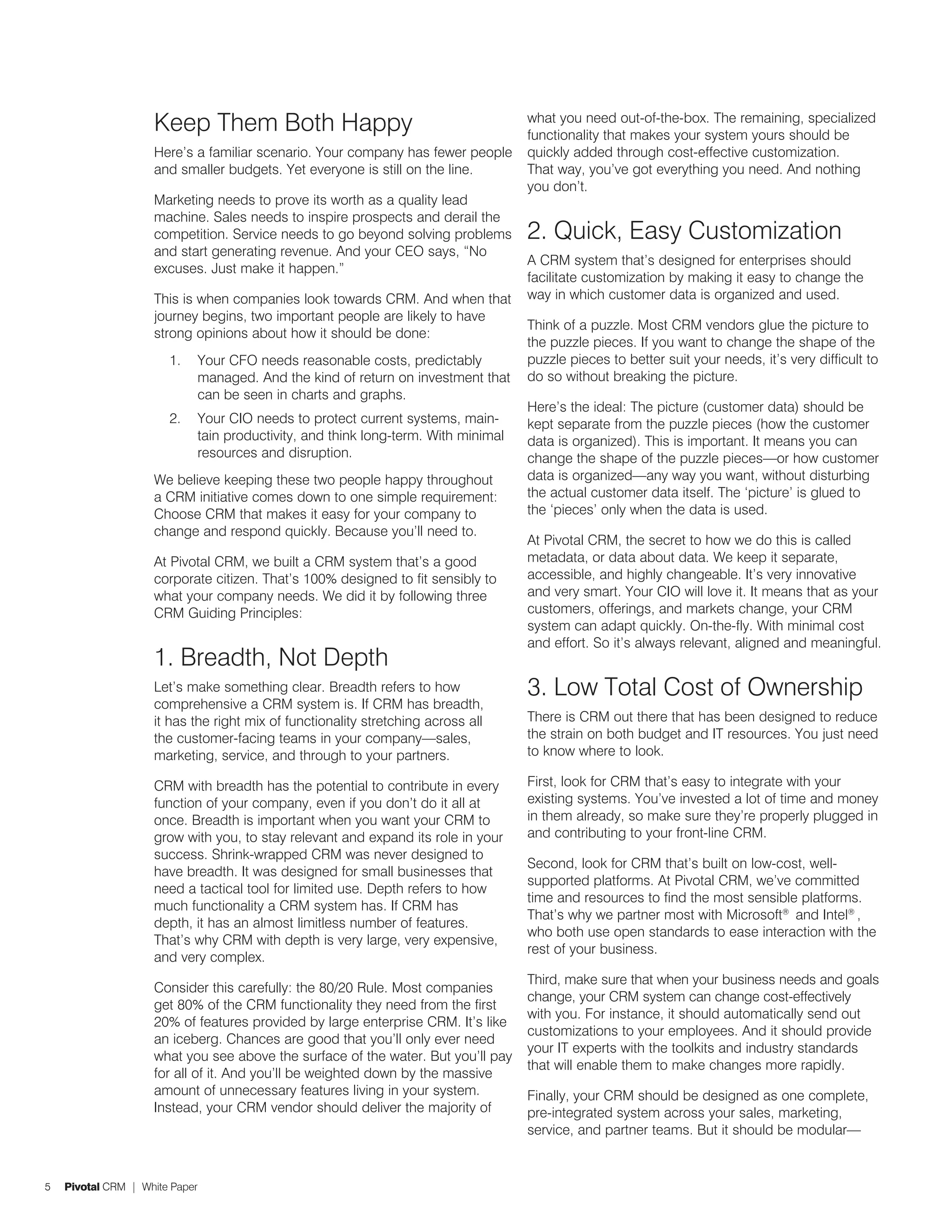 Keep Them Both Happy                                           what you need out-of-the-box. The remaining, specialized
                                                                                   functionality that makes your system yours should be
                    Here’s a familiar scenario. Your company has fewer people      quickly added through cost-effective customization.
                    and smaller budgets. Yet everyone is still on the line.        That way, you’ve got everything you need. And nothing
                                                                                   you don’t.
                    Marketing needs to prove its worth as a quality lead
                    machine. Sales needs to inspire prospects and derail the
                    competition. Service needs to go beyond solving problems       2. Quick, Easy Customization
                    and start generating revenue. And your CEO says, “No
                                                                                   A CRM system that’s designed for enterprises should
                    excuses. Just make it happen.”
                                                                                   facilitate customization by making it easy to change the
                    This is when companies look towards CRM. And when that         way in which customer data is organized and used.
                    journey begins, two important people are likely to have
                                                                                   Think of a puzzle. Most CRM vendors glue the picture to
                    strong opinions about how it should be done:
                                                                                   the puzzle pieces. If you want to change the shape of the
                       1.   Your CFO needs reasonable costs, predictably           puzzle pieces to better suit your needs, it’s very difficult to
                            managed. And the kind of return on investment that     do so without breaking the picture.
                            can be seen in charts and graphs.
                                                                                   Here’s the ideal: The picture (customer data) should be
                       2.   Your CIO needs to protect current systems, main-       kept separate from the puzzle pieces (how the customer
                            tain productivity, and think long-term. With minimal   data is organized). This is important. It means you can
                            resources and disruption.                              change the shape of the puzzle pieces—or how customer
                    We believe keeping these two people happy throughout           data is organized—any way you want, without disturbing
                    a CRM initiative comes down to one simple requirement:         the actual customer data itself. The ‘picture’ is glued to
                    Choose CRM that makes it easy for your company to              the ‘pieces’ only when the data is used.
                    change and respond quickly. Because you’ll need to.
                                                                                   At Pivotal CRM, the secret to how we do this is called
                    At Pivotal CRM, we built a CRM system that’s a good            metadata, or data about data. We keep it separate,
                    corporate citizen. That’s 100% designed to fit sensibly to     accessible, and highly changeable. It’s very innovative
                    what your company needs. We did it by following three          and very smart. Your CIO will love it. It means that as your
                    CRM Guiding Principles:                                        customers, offerings, and markets change, your CRM
                                                                                   system can adapt quickly. On-the-fly. With minimal cost
                                                                                   and effort. So it’s always relevant, aligned and meaningful.
                    1. Breadth, Not Depth
                    Let’s make something clear. Breadth refers to how              3. Low Total Cost of Ownership
                    comprehensive a CRM system is. If CRM has breadth,
                    it has the right mix of functionality stretching across all    There is CRM out there that has been designed to reduce
                    the customer-facing teams in your company—sales,               the strain on both budget and IT resources. You just need
                    marketing, service, and through to your partners.              to know where to look.

                    CRM with breadth has the potential to contribute in every      First, look for CRM that’s easy to integrate with your
                    function of your company, even if you don’t do it all at       existing systems. You’ve invested a lot of time and money
                    once. Breadth is important when you want your CRM to           in them already, so make sure they’re properly plugged in
                    grow with you, to stay relevant and expand its role in your    and contributing to your front-line CRM.
                    success. Shrink-wrapped CRM was never designed to
                                                                                   Second, look for CRM that’s built on low-cost, well-
                    have breadth. It was designed for small businesses that
                                                                                   supported platforms. At Pivotal CRM, we’ve committed
                    need a tactical tool for limited use. Depth refers to how
                                                                                   time and resources to find the most sensible platforms.
                    much functionality a CRM system has. If CRM has
                                                                                   That’s why we partner most with Microsoft® and Intel® ,
                    depth, it has an almost limitless number of features.
                                                                                   who both use open standards to ease interaction with the
                    That’s why CRM with depth is very large, very expensive,
                                                                                   rest of your business.
                    and very complex.
                                                                                   Third, make sure that when your business needs and goals
                    Consider this carefully: the 80/20 Rule. Most companies
                                                                                   change, your CRM system can change cost-effectively
                    get 80% of the CRM functionality they need from the first
                                                                                   with you. For instance, it should automatically send out
                    20% of features provided by large enterprise CRM. It’s like
                                                                                   customizations to your employees. And it should provide
                    an iceberg. Chances are good that you’ll only ever need
                                                                                   your IT experts with the toolkits and industry standards
                    what you see above the surface of the water. But you’ll pay
                                                                                   that will enable them to make changes more rapidly.
                    for all of it. And you’ll be weighted down by the massive
                    amount of unnecessary features living in your system.          Finally, your CRM should be designed as one complete,
                    Instead, your CRM vendor should deliver the majority of        pre-integrated system across your sales, marketing,
                                                                                   service, and partner teams. But it should be modular—


5   Pivotal CRM | White Paper
 