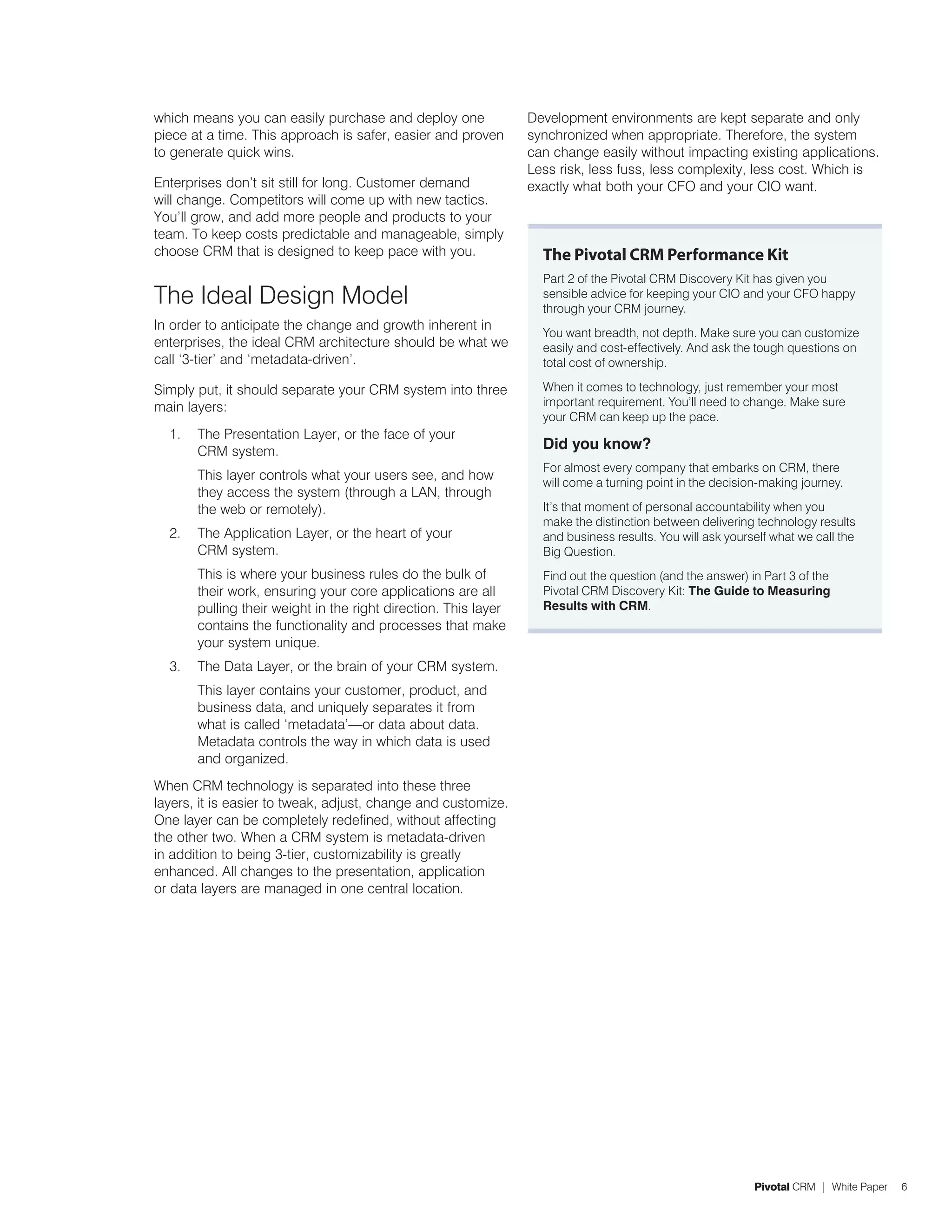 which means you can easily purchase and deploy one               Development environments are kept separate and only
piece at a time. This approach is safer, easier and proven       synchronized when appropriate. Therefore, the system
to generate quick wins.                                          can change easily without impacting existing applications.
                                                                 Less risk, less fuss, less complexity, less cost. Which is
Enterprises don’t sit still for long. Customer demand            exactly what both your CFO and your CIO want.
will change. Competitors will come up with new tactics.
You’ll grow, and add more people and products to your
team. To keep costs predictable and manageable, simply
choose CRM that is designed to keep pace with you.                 The Pivotal CRM Performance Kit
                                                                   Part 2 of the Pivotal CRM Discovery Kit has given you
The Ideal Design Model                                             sensible advice for keeping your CIO and your CFO happy
                                                                   through your CRM journey.
In order to anticipate the change and growth inherent in
                                                                   You want breadth, not depth. Make sure you can customize
enterprises, the ideal CRM architecture should be what we          easily and cost-effectively. And ask the tough questions on
call ‘3-tier’ and ‘metadata-driven’.                               total cost of ownership.

Simply put, it should separate your CRM system into three          When it comes to technology, just remember your most
main layers:                                                       important requirement. You’ll need to change. Make sure
                                                                   your CRM can keep up the pace.
  1.   The Presentation Layer, or the face of your
       CRM system.                                                 Did you know?
                                                                   For almost every company that embarks on CRM, there
       This layer controls what your users see, and how
                                                                   will come a turning point in the decision-making journey.
       they access the system (through a LAN, through
       the web or remotely).                                       It’s that moment of personal accountability when you
                                                                   make the distinction between delivering technology results
  2.   The Application Layer, or the heart of your                 and business results. You will ask yourself what we call the
       CRM system.                                                 Big Question.
       This is where your business rules do the bulk of            Find out the question (and the answer) in Part 3 of the
       their work, ensuring your core applications are all         Pivotal CRM Discovery Kit: The Guide to Measuring
       pulling their weight in the right direction. This layer     Results with CRM.
       contains the functionality and processes that make
       your system unique.
  3.   The Data Layer, or the brain of your CRM system.
       This layer contains your customer, product, and
       business data, and uniquely separates it from
       what is called ‘metadata’—or data about data.
       Metadata controls the way in which data is used
       and organized.
When CRM technology is separated into these three
layers, it is easier to tweak, adjust, change and customize.
One layer can be completely redefined, without affecting
the other two. When a CRM system is metadata-driven
in addition to being 3-tier, customizability is greatly
enhanced. All changes to the presentation, application
or data layers are managed in one central location.




                                                                                                           Pivotal CRM | White Paper   6
 