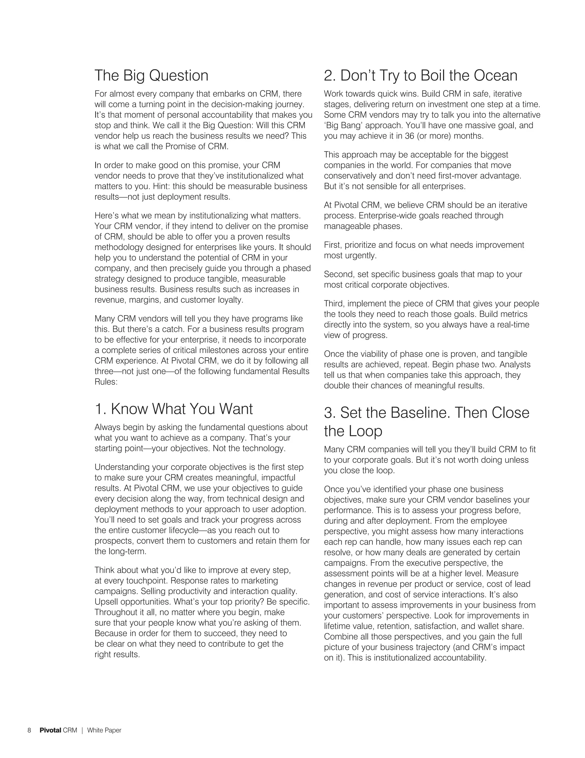 The Big Question                                               2. Don’t Try to Boil the Ocean
                    For almost every company that embarks on CRM, there            Work towards quick wins. Build CRM in safe, iterative
                    will come a turning point in the decision-making journey.      stages, delivering return on investment one step at a time.
                    It’s that moment of personal accountability that makes you     Some CRM vendors may try to talk you into the alternative
                    stop and think. We call it the Big Question: Will this CRM     ‘Big Bang’ approach. You’ll have one massive goal, and
                    vendor help us reach the business results we need? This        you may achieve it in 36 (or more) months.
                    is what we call the Promise of CRM.
                                                                                   This approach may be acceptable for the biggest
                    In order to make good on this promise, your CRM                companies in the world. For companies that move
                    vendor needs to prove that they’ve institutionalized what      conservatively and don’t need first-mover advantage.
                    matters to you. Hint: this should be measurable business       But it’s not sensible for all enterprises.
                    results—not just deployment results.
                                                                                   At Pivotal CRM, we believe CRM should be an iterative
                    Here’s what we mean by institutionalizing what matters.        process. Enterprise-wide goals reached through
                    Your CRM vendor, if they intend to deliver on the promise      manageable phases.
                    of CRM, should be able to offer you a proven results
                    methodology designed for enterprises like yours. It should     First, prioritize and focus on what needs improvement
                    help you to understand the potential of CRM in your            most urgently.
                    company, and then precisely guide you through a phased
                                                                                   Second, set specific business goals that map to your
                    strategy designed to produce tangible, measurable
                                                                                   most critical corporate objectives.
                    business results. Business results such as increases in
                    revenue, margins, and customer loyalty.                        Third, implement the piece of CRM that gives your people
                                                                                   the tools they need to reach those goals. Build metrics
                    Many CRM vendors will tell you they have programs like
                                                                                   directly into the system, so you always have a real-time
                    this. But there’s a catch. For a business results program
                                                                                   view of progress.
                    to be effective for your enterprise, it needs to incorporate
                    a complete series of critical milestones across your entire    Once the viability of phase one is proven, and tangible
                    CRM experience. At Pivotal CRM, we do it by following all      results are achieved, repeat. Begin phase two. Analysts
                    three—not just one—of the following fundamental Results        tell us that when companies take this approach, they
                    Rules:                                                         double their chances of meaningful results.

                    1. Know What You Want                                          3. Set the Baseline. Then Close
                    Always begin by asking the fundamental questions about
                    what you want to achieve as a company. That’s your
                                                                                   the Loop
                    starting point—your objectives. Not the technology.            Many CRM companies will tell you they’ll build CRM to fit
                                                                                   to your corporate goals. But it’s not worth doing unless
                    Understanding your corporate objectives is the first step      you close the loop.
                    to make sure your CRM creates meaningful, impactful
                    results. At Pivotal CRM, we use your objectives to guide       Once you’ve identified your phase one business
                    every decision along the way, from technical design and        objectives, make sure your CRM vendor baselines your
                    deployment methods to your approach to user adoption.          performance. This is to assess your progress before,
                    You’ll need to set goals and track your progress across        during and after deployment. From the employee
                    the entire customer lifecycle—as you reach out to              perspective, you might assess how many interactions
                    prospects, convert them to customers and retain them for       each rep can handle, how many issues each rep can
                    the long-term.                                                 resolve, or how many deals are generated by certain
                                                                                   campaigns. From the executive perspective, the
                    Think about what you’d like to improve at every step,          assessment points will be at a higher level. Measure
                    at every touchpoint. Response rates to marketing               changes in revenue per product or service, cost of lead
                    campaigns. Selling productivity and interaction quality.       generation, and cost of service interactions. It’s also
                    Upsell opportunities. What’s your top priority? Be specific.   important to assess improvements in your business from
                    Throughout it all, no matter where you begin, make             your customers’ perspective. Look for improvements in
                    sure that your people know what you’re asking of them.         lifetime value, retention, satisfaction, and wallet share.
                    Because in order for them to succeed, they need to             Combine all those perspectives, and you gain the full
                    be clear on what they need to contribute to get the            picture of your business trajectory (and CRM’s impact
                    right results.                                                 on it). This is institutionalized accountability.




8   Pivotal CRM | White Paper
 