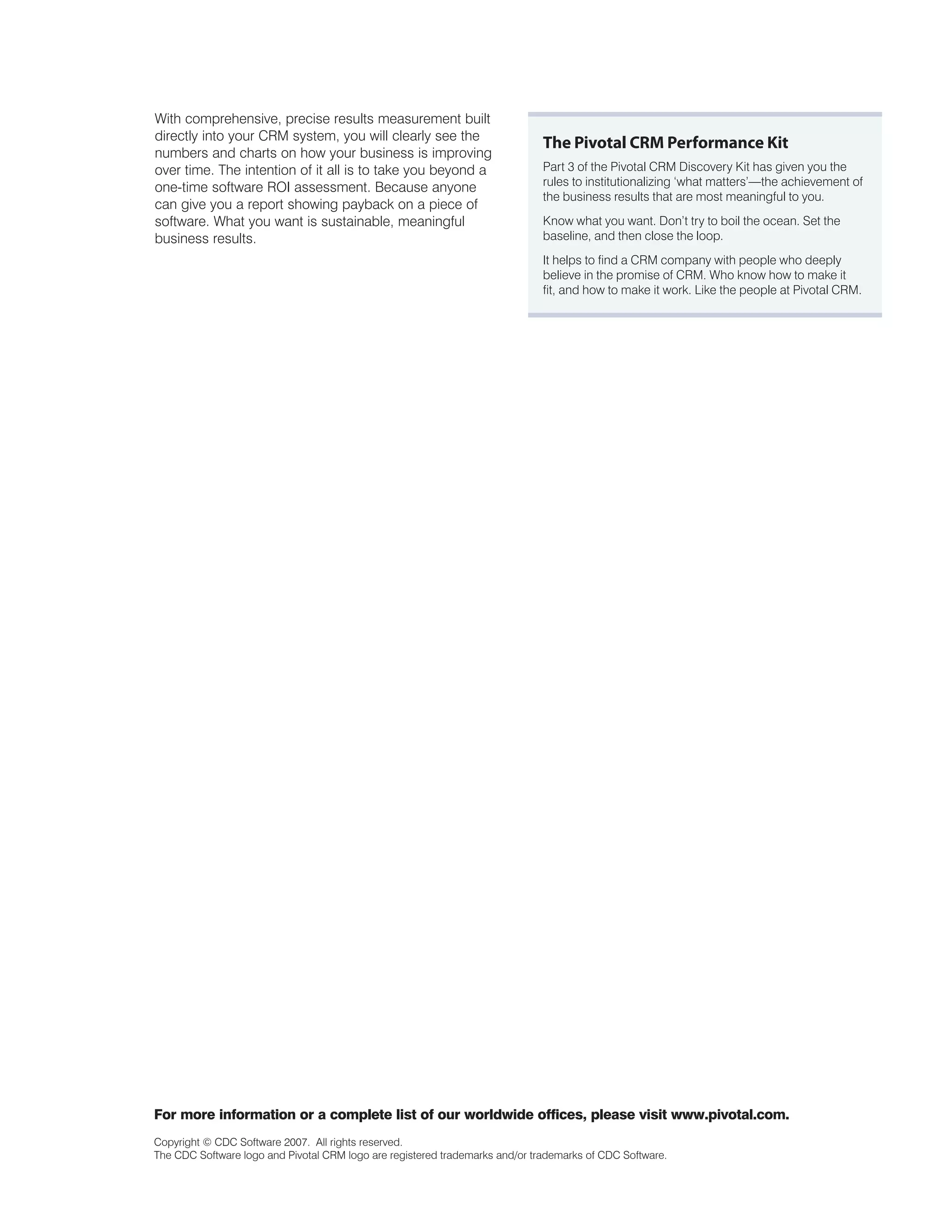 With comprehensive, precise results measurement built
directly into your CRM system, you will clearly see the
                                                                              The Pivotal CRM Performance Kit
numbers and charts on how your business is improving
over time. The intention of it all is to take you beyond a                    Part 3 of the Pivotal CRM Discovery Kit has given you the
one-time software ROI assessment. Because anyone                              rules to institutionalizing ‘what matters’—the achievement of
                                                                              the business results that are most meaningful to you.
can give you a report showing payback on a piece of
software. What you want is sustainable, meaningful                            Know what you want. Don’t try to boil the ocean. Set the
business results.                                                             baseline, and then close the loop.
                                                                              It helps to find a CRM company with people who deeply
                                                                              believe in the promise of CRM. Who know how to make it
                                                                              fit, and how to make it work. Like the people at Pivotal CRM.




For more information or a complete list of our worldwide offices, please visit www.pivotal.com.
Copyright © CDC Software 2007. All rights reserved.
The CDC Software logo and Pivotal CRM logo are registered trademarks and/or trademarks of CDC Software.
 
