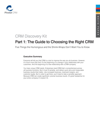 W H I T E
                                                                                                 P A P E R
CRM Discovery Kit
Part 1: The Guide to Choosing the Right CRM
Five Things the Humongous and the Shrink-Wraps Don’t Want You to Know



       Executive Summary
       Everyone will tell you that CRM is a tool to improve the way you do business. However,
       it’s much more than that. It’s the beginning of a change in your relationship with your
       customers. And the beginning of a new relationship with a CRM company.

       You have unique CRM needs. Enterprises need CRM that’s comprehensive across
       all business functions. But it must fit sensibly, and deliver quick wins and measurable
       business results that matter. Like increased revenues, improved margins, and
       customer loyalty. But in order to get there, you’ll need to take a sensible approach.
       Because CRM can create significant, precise business results. Or great headaches for
       your entire company if it doesn’t fit.
 