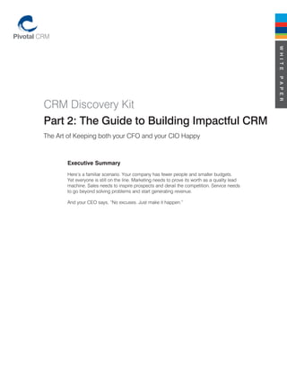 W H I T E
                                                                                                 P A P E R
CRM Discovery Kit
Part 2: The Guide to Building Impactful CRM
The Art of Keeping both your CFO and your CIO Happy



       Executive Summary
       Here’s a familiar scenario. Your company has fewer people and smaller budgets.
       Yet everyone is still on the line. Marketing needs to prove its worth as a quality lead
       machine. Sales needs to inspire prospects and derail the competition. Service needs
       to go beyond solving problems and start generating revenue.

       And your CEO says, “No excuses. Just make it happen.”
 