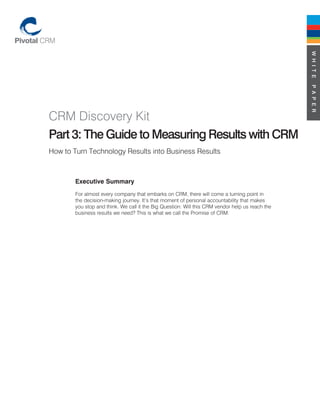 W H I T E
                                                                                                  P A P E R
CRM Discovery Kit
Part 3: The Guide to Measuring Results with CRM
How to Turn Technology Results into Business Results



        Executive Summary
        For almost every company that embarks on CRM, there will come a turning point in
        the decision-making journey. It’s that moment of personal accountability that makes
        you stop and think. We call it the Big Question: Will this CRM vendor help us reach the
        business results we need? This is what we call the Promise of CRM.
 