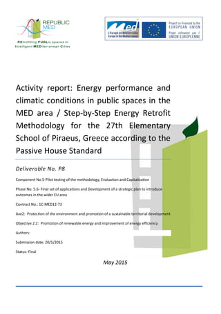 Activity report: Energy performance and
climatic conditions in public spaces in the
MED area / Step-by-Step Energy Retrofit
Methodology for the 27th Elementary
School of Piraeus, Greece according to the
Passive House Standard
Deliverable No. P8
Component No.5-Pilot testing of the methodology, Evaluation and Capitalization
Phase No. 5.6- Final set of applications and Development of a strategic plan to introduce
outcomes in the wider EU area
Contract No.: 1C-MED12-73
Axe2: Protection of the environment and promotion of a sustainable territorial development
Objective 2.2: Promotion of renewable energy and improvement of energy efficiency
Authors:
Submission date: 20/5/2015
Status: Final
May 2015
 