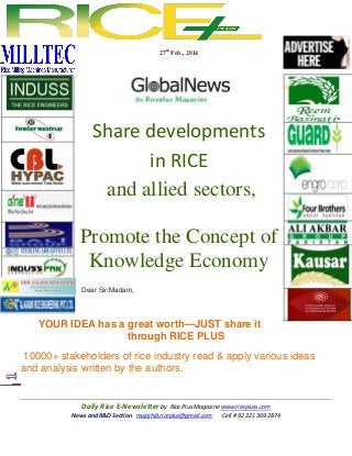 27th Feb., 2014

Share developments
in RICE
and allied sectors,
Promote the Concept of
Knowledge Economy
Dear Sir/Madam,

YOUR IDEA has a great worth---JUST share it
through RICE PLUS
10000+ stakeholders of rice industry read & apply various ideas
and analysis written by the authors.

Daily Rice E-Newsletter by Rice Plus Magazine www.ricepluss.com
News and R&D Section mujajhid.riceplus@gmail.com
Cell # 92 321 369 2874

 