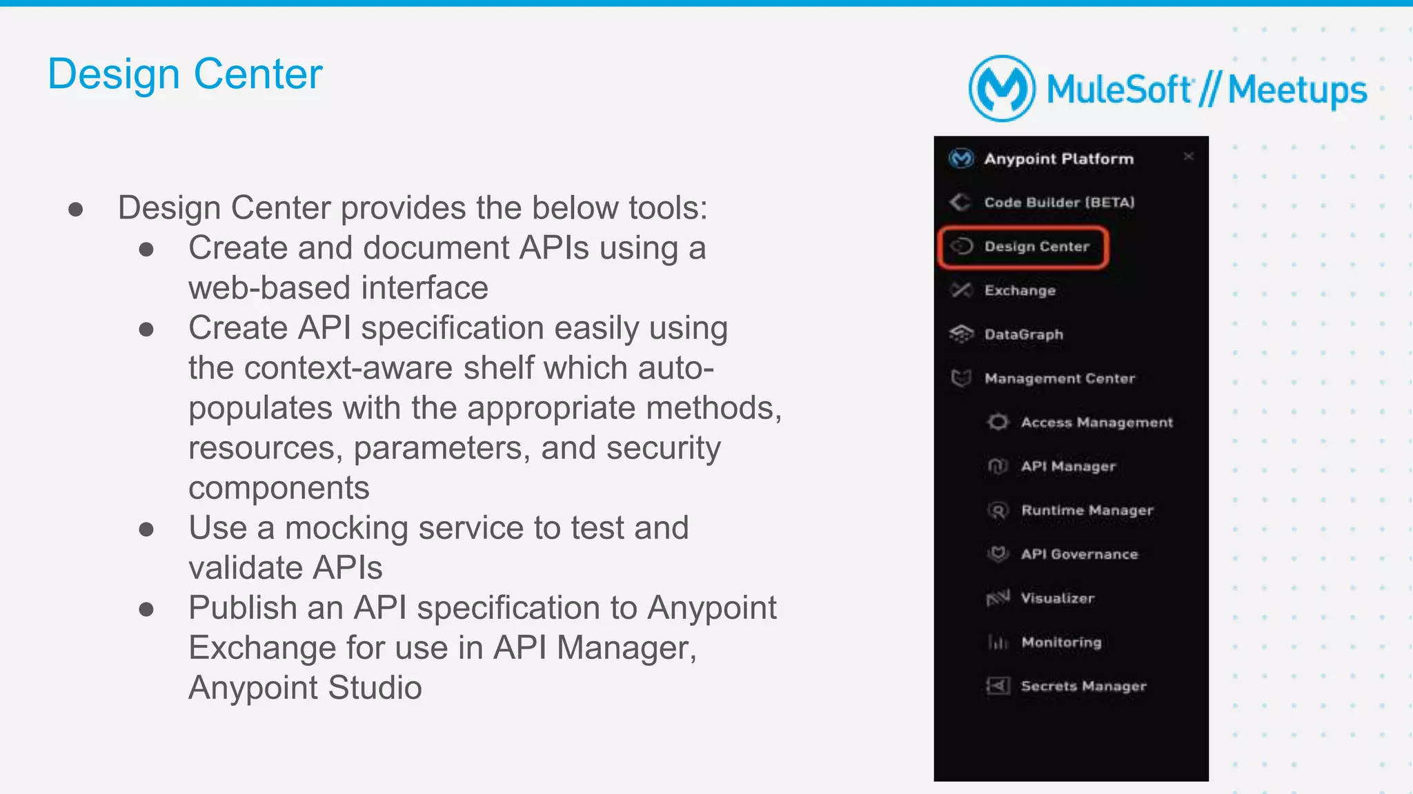 ● Design Center provides the below tools:
● Create and document APIs using a
web-based interface
● Create API specification easily using
the context-aware shelf which auto-
populates with the appropriate methods,
resources, parameters, and security
components
● Use a mocking service to test and
validate APIs
● Publish an API specification to Anypoint
Exchange for use in API Manager,
Anypoint Studio
Design Center
 