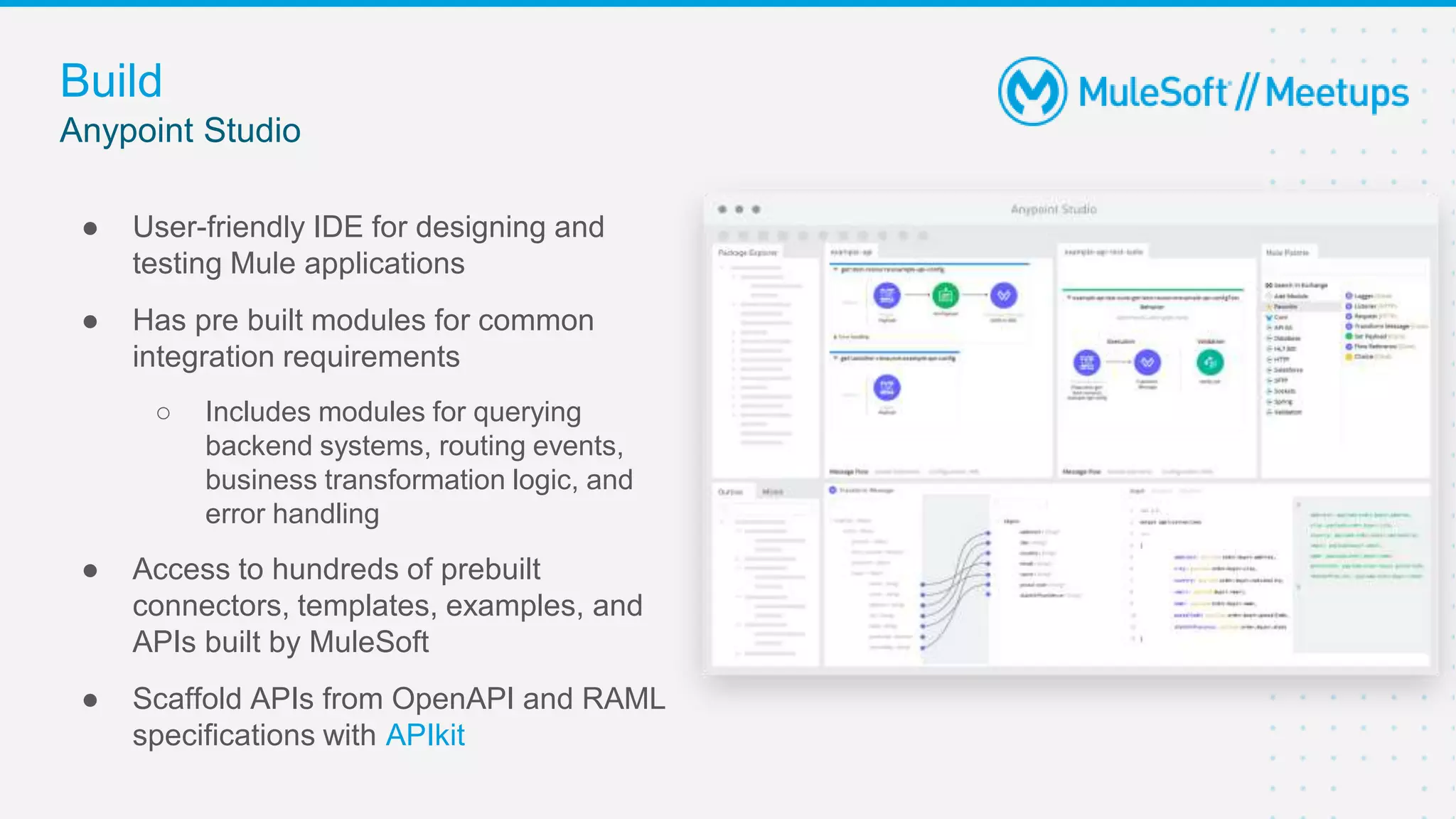 Build
● User-friendly IDE for designing and
testing Mule applications
● Has pre built modules for common
integration requirements
○ Includes modules for querying
backend systems, routing events,
business transformation logic, and
error handling
● Access to hundreds of prebuilt
connectors, templates, examples, and
APIs built by MuleSoft
● Scaffold APIs from OpenAPI and RAML
specifications with APIkit
Anypoint Studio
 