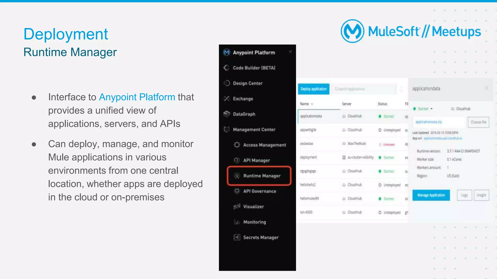 Runtime Manager
Deployment
● Interface to Anypoint Platform that
provides a unified view of
applications, servers, and APIs
● Can deploy, manage, and monitor
Mule applications in various
environments from one central
location, whether apps are deployed
in the cloud or on-premises
 