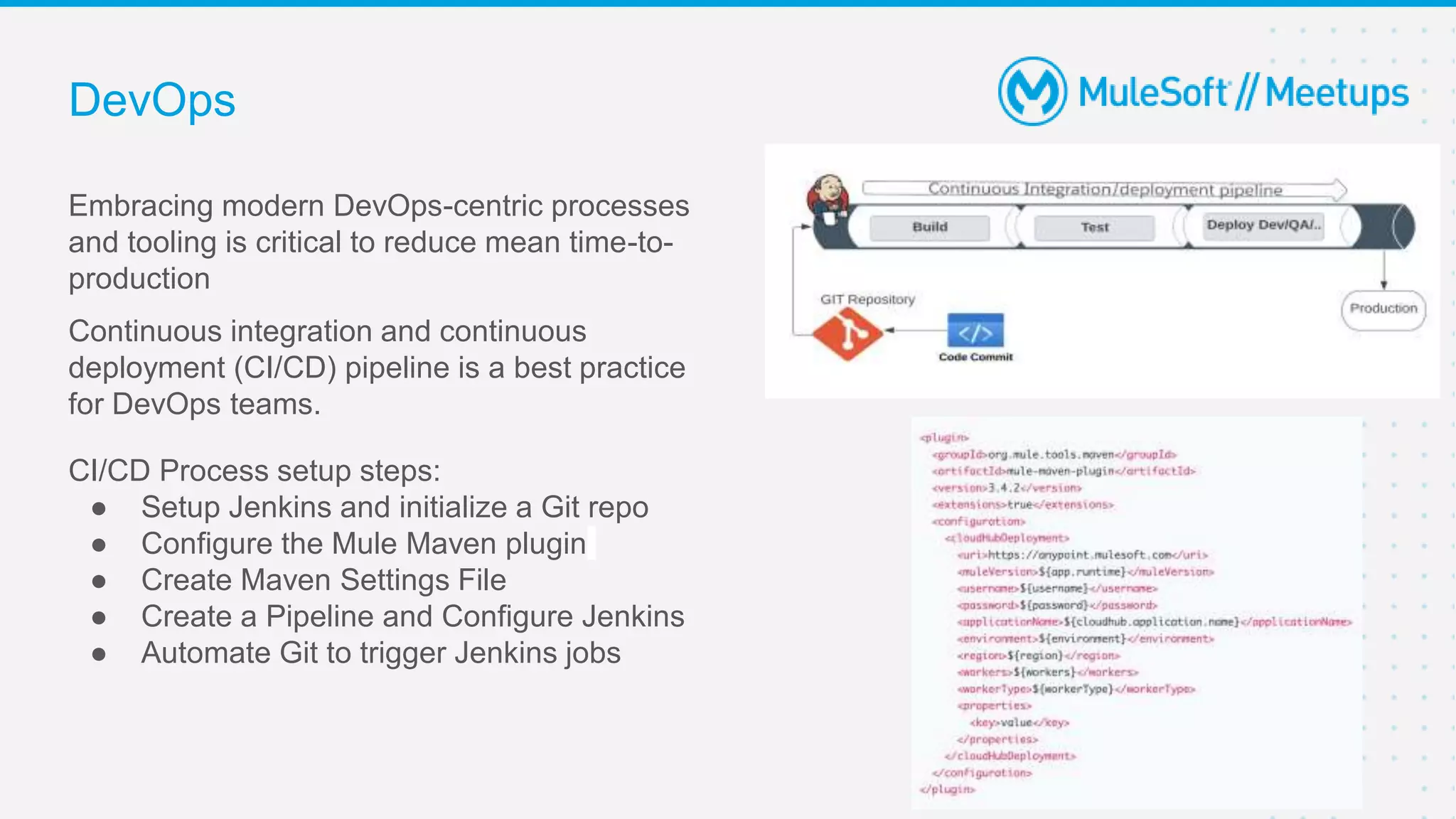 DevOps
Embracing modern DevOps-centric processes
and tooling is critical to reduce mean time-to-
production
Continuous integration and continuous
deployment (CI/CD) pipeline is a best practice
for DevOps teams.
CI/CD Process setup steps:
● Setup Jenkins and initialize a Git repo
● Configure the Mule Maven plugin
● Create Maven Settings File
● Create a Pipeline and Configure Jenkins
● Automate Git to trigger Jenkins jobs
 