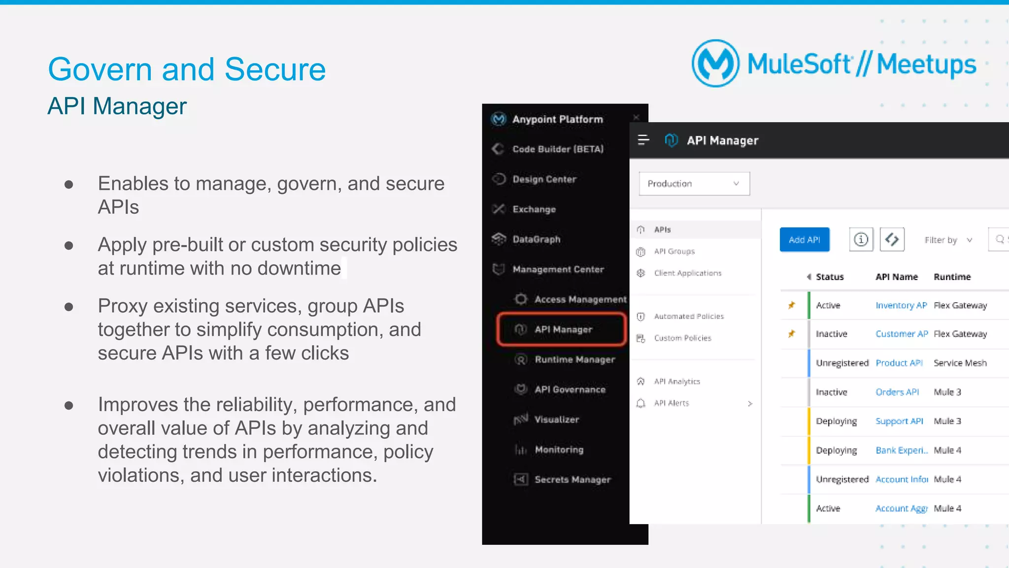 API Manager
Govern and Secure
● Enables to manage, govern, and secure
APIs
● Apply pre-built or custom security policies
at runtime with no downtime
● Proxy existing services, group APIs
together to simplify consumption, and
secure APIs with a few clicks
● Improves the reliability, performance, and
overall value of APIs by analyzing and
detecting trends in performance, policy
violations, and user interactions.
 
