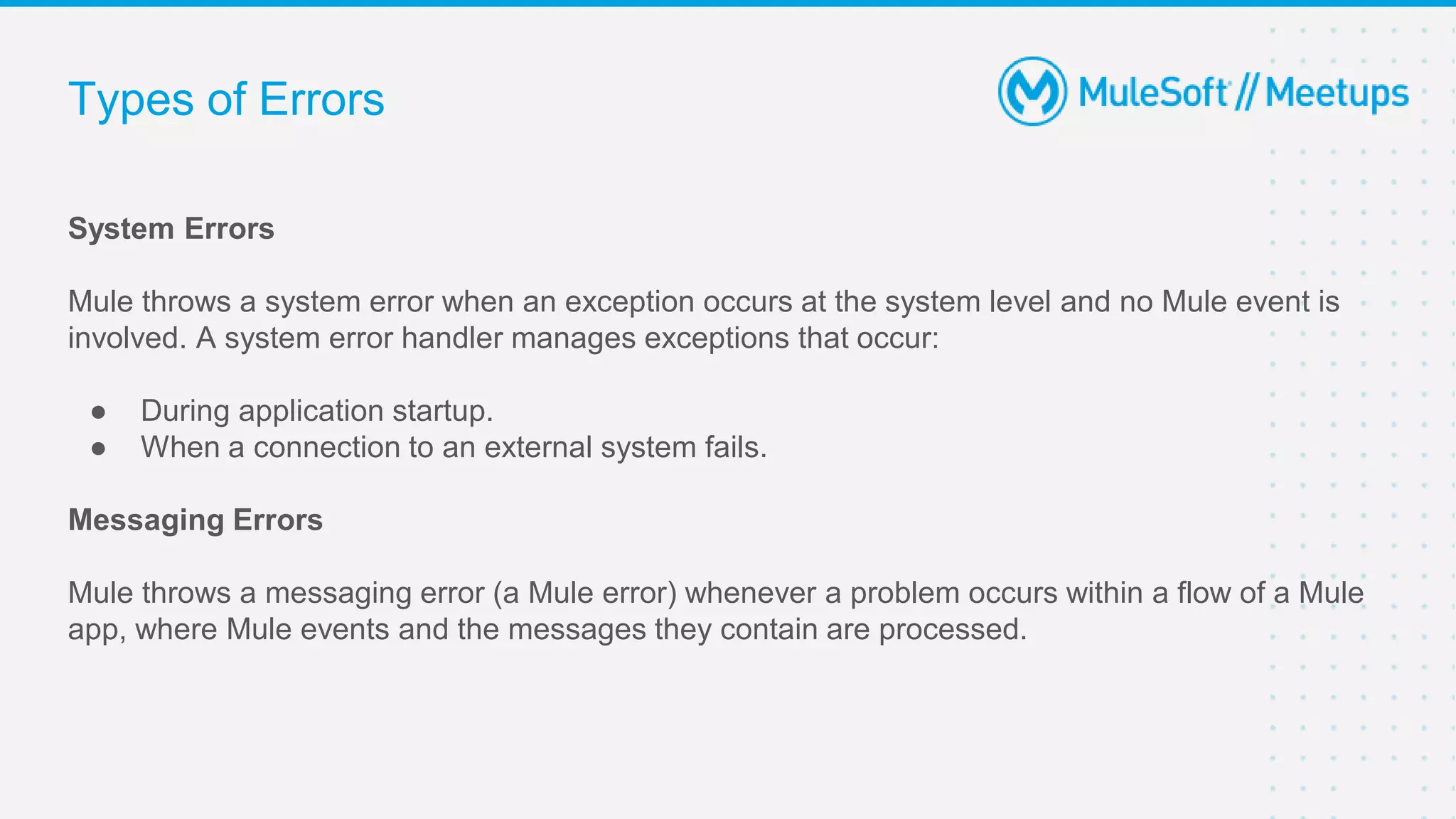 Types of Errors
System Errors
Mule throws a system error when an exception occurs at the system level and no Mule event is
involved. A system error handler manages exceptions that occur:
● During application startup.
● When a connection to an external system fails.
Messaging Errors
Mule throws a messaging error (a Mule error) whenever a problem occurs within a flow of a Mule
app, where Mule events and the messages they contain are processed.
 