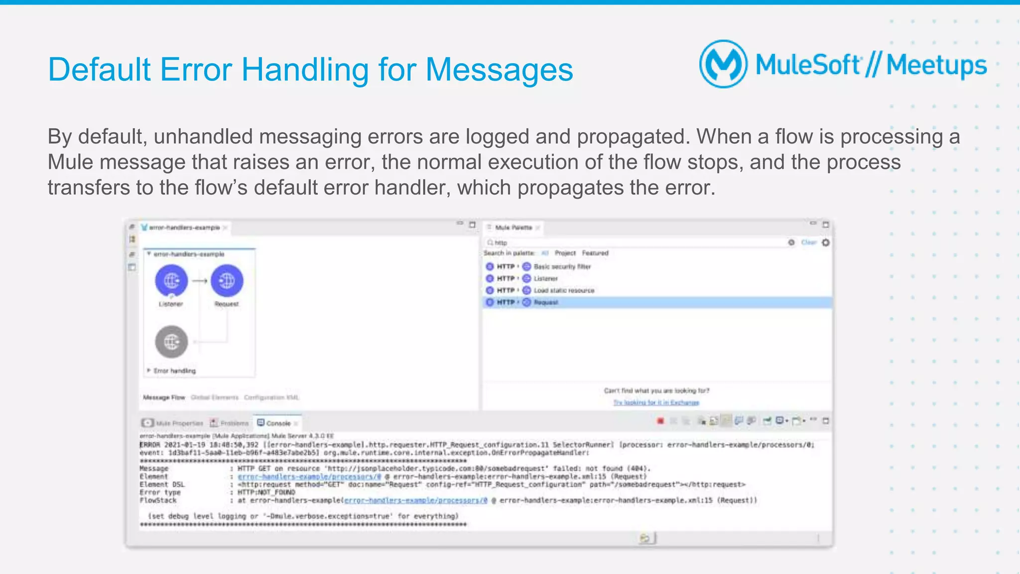 Default Error Handling for Messages
By default, unhandled messaging errors are logged and propagated. When a flow is processing a
Mule message that raises an error, the normal execution of the flow stops, and the process
transfers to the flow’s default error handler, which propagates the error.
 