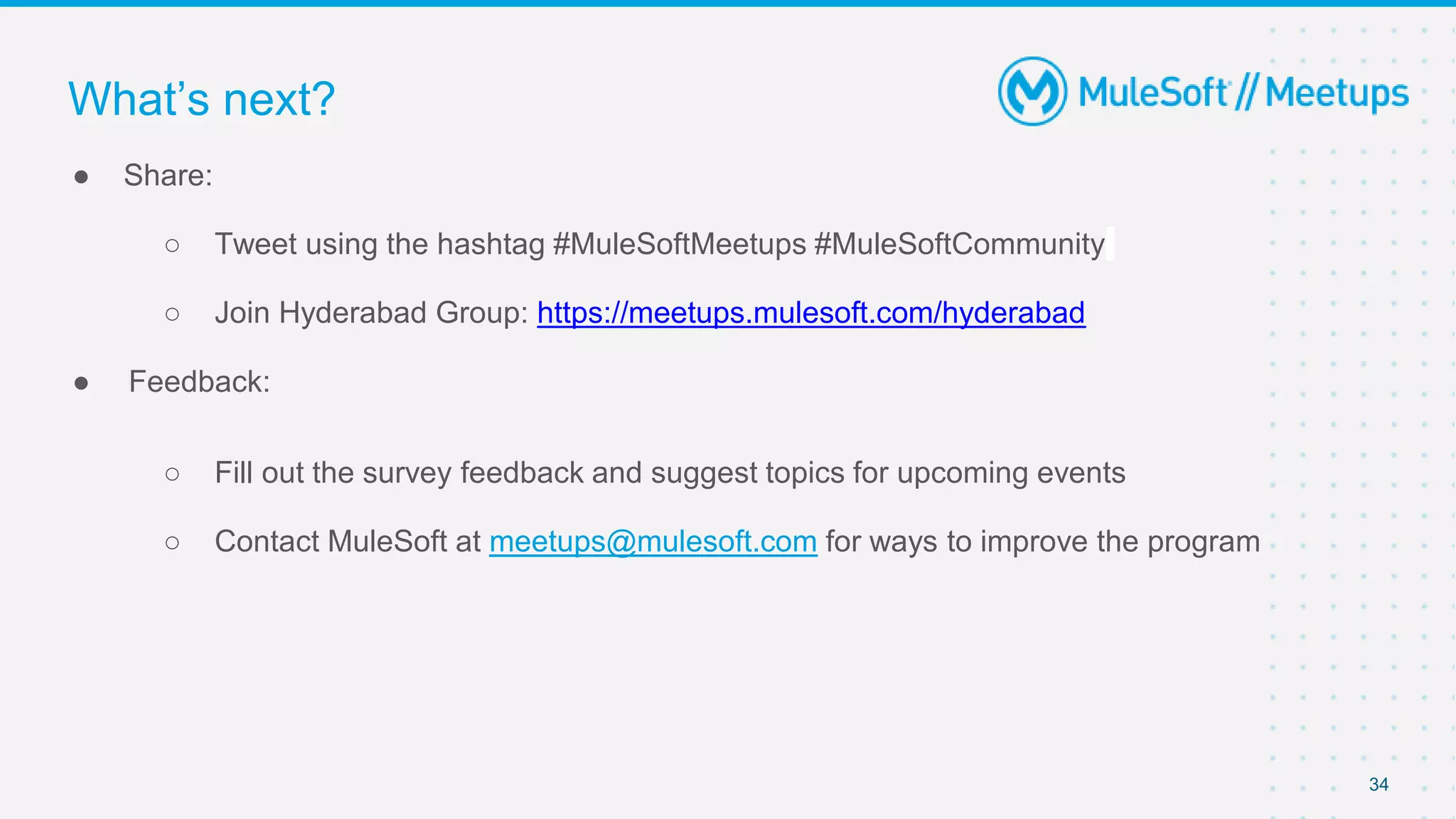 34
● Share:
○ Tweet using the hashtag #MuleSoftMeetups #MuleSoftCommunity
○ Join Hyderabad Group: https://meetups.mulesoft.com/hyderabad
● Feedback:
○ Fill out the survey feedback and suggest topics for upcoming events
○ Contact MuleSoft at meetups@mulesoft.com for ways to improve the program
What’s next?
 