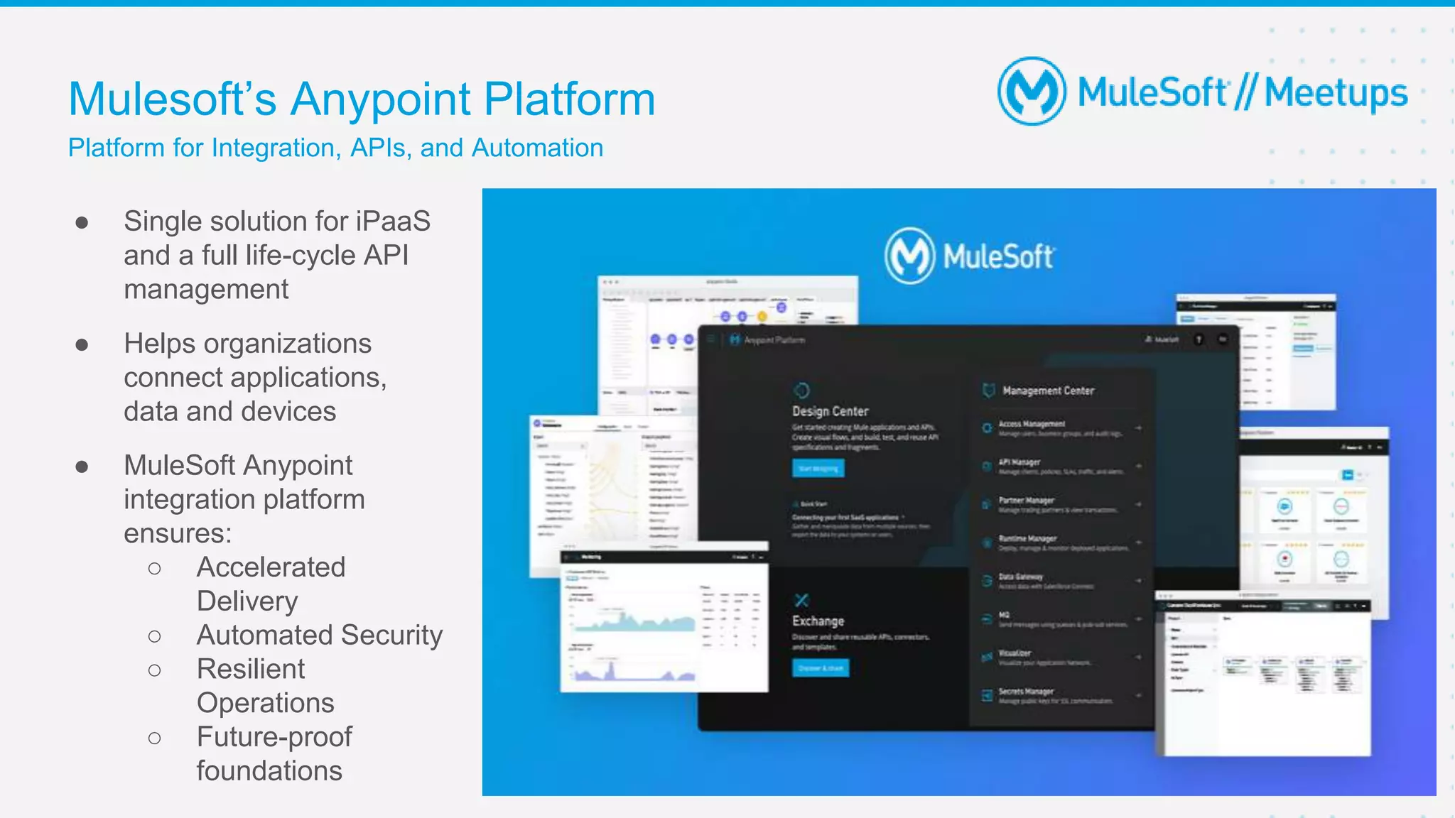 Mulesoft’s Anypoint Platform
Platform for Integration, APIs, and Automation
9
● Single solution for iPaaS
and a full life-cycle API
management
● Helps organizations
connect applications,
data and devices
● MuleSoft Anypoint
integration platform
ensures:
○ Accelerated
Delivery
○ Automated Security
○ Resilient
Operations
○ Future-proof
foundations
 