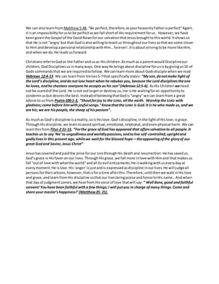 We can alsolearnfrom Matthew 5:48, “Be perfect,therefore,asyourheavenlyFatherisperfect”Again,
it isan impossibilityforusto be perfectaswe fall shortof His requirementforus. However, we have
beengiventhe Gospel of the GoodNewsforour salvationthatJesusbroughttothisworld.Itshowsus
that He isnot “angry’but that God is alsowillingtoteachus throughoutourlivessothatwe come closer
to Him anddevelopapersonal relationshipwithHim…forever!.Itisaboutstrivingtobe more like Him,
and whenwe do,He leadsusforward.
ChristiansrefertoGodas the Fatherand usas Hischildren.Asmuchas a parentwouldDisciplineour
children,GodDisciplinesusinmanyways.One wayHe bringsabout discipline forusisbygivingus10 of
Gods commandsthat we are requiredtofollow. We canlearn more about Godsdisciple whenwe read
Hebrews 12:4-13. We can learnfrom Verses5-7that specifically states:“Myson,donotmake light of
the Lord’s discipline,anddonot lose heart when he rebukes you, because the Lord disciplinestheone
he loves, andhe chastens everyone he accepts as his son”(Hebrews12:5-6). AsHis Children weneed
not be scaredof the Lord. He isnot out toget or destroy us,nor isHe waitingforan opportunityto
condemn usbut desiresthe best. Insteadof believingthatGodis “angry” we can learnfroma great
advice to usfrom Psalm100:1-3, “Shoutforjoy to the LORD, all the earth. Worshipthe LORD with
gladness;come before himwith joyful songs.3
Knowthatthe LORD is God.It is he who made us,and we
are his; we are hispeople, the sheep of hispasture”.
As muchas God’s discipline isareality,soisHislove.God’sdiscipline, inthe lightof Hislove,isgrace.
ThroughHis discipline,we learntoavoidspiritual,emotional,relational,andevenphysical harm. We can
learnthisfrom Titus 2:11-13, “Forthe grace ofGod hasappeared that offerssalvationto all people.It
teaches us to say ‘No’to ungodlinessandworldlypassions,andtolive self-controlled,uprightand
godlylivesin this present age, whilewe waitfor the blessed hope—theappearingofthe gloryof our
great Godand Savior,Jesus Christ”
Jesushascoveredandpaidthe price forour sinsthroughHis deathand resurrection.He hassavedus.
God’sgrace is Hisfavor onour lives. ThroughHisgrace,we fall more inlove withHimand that makesus
fall “outof love with whatthe world”andall its evil enticements.He iswalkingwithuseverydayat
everymoment.He islove.His ‘anger’isjustandis expressedasdiscipline inourlives.He will judgeall
personsfortheiractions,however,thatisfora time afterthis.Therefore,until thenwe walkinHislove
and grace,and learnfromHis discipline sothatour livesbringpraise andhonortoHis name. Andwhen
that day of judgmentcomes,we hearfromHisvoice of love thatwill say:“ Well done,good andfaithful
servant! Youhave been faithful witha few things; I will putyou in charge ofmany things.Come and
share your master’shappiness!’ (Matthew25: 21).
 