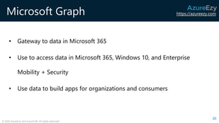 https://azureezy.com
© 2020 AzureEzy and AzureTalk. All rights reserved!
Microsoft Graph
• Gateway to data in Microsoft 365
• Use to access data in Microsoft 365, Windows 10, and Enterprise
Mobility + Security
• Use data to build apps for organizations and consumers
20
 
