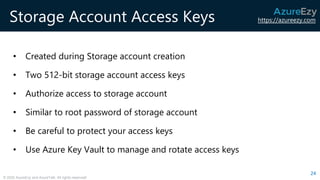 https://azureezy.com
© 2020 AzureEzy and AzureTalk. All rights reserved!
Storage Account Access Keys
• Created during Storage account creation
• Two 512-bit storage account access keys
• Authorize access to storage account
• Similar to root password of storage account
• Be careful to protect your access keys
• Use Azure Key Vault to manage and rotate access keys
24
 