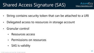 https://azureezy.com
© 2020 AzureEzy and AzureTalk. All rights reserved!
Shared Access Signature (SAS)
• String contains security token that can be attached to a URI
• Delegated access to resources in storage account
• Granular control
• Resources access
• Permissions on resources
• SAS is validity
25
 