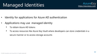 https://azureezy.com
© 2020 AzureEzy and AzureTalk. All rights reserved!
Managed Identities
• Identity for applications for Azure AD authentication
• Applications may use managed identity
• To obtain Azure AD tokens
• To access resources like Azure Key Vault where developers can store credentials in a
secure manner or to access storage accounts
33
 