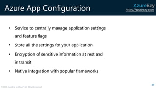 https://azureezy.com
© 2020 AzureEzy and AzureTalk. All rights reserved!
Azure App Configuration
• Service to centrally manage application settings
and feature flags
• Store all the settings for your application
• Encryption of sensitive information at rest and
in transit
• Native integration with popular frameworks
37
 