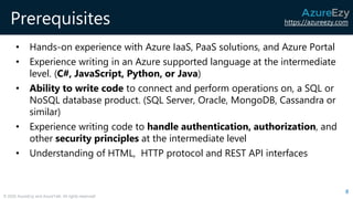 https://azureezy.com
© 2020 AzureEzy and AzureTalk. All rights reserved!
Prerequisites
• Hands-on experience with Azure IaaS, PaaS solutions, and Azure Portal
• Experience writing in an Azure supported language at the intermediate
level. (C#, JavaScript, Python, or Java)
• Ability to write code to connect and perform operations on, a SQL or
NoSQL database product. (SQL Server, Oracle, MongoDB, Cassandra or
similar)
• Experience writing code to handle authentication, authorization, and
other security principles at the intermediate level
• Understanding of HTML, HTTP protocol and REST API interfaces
8
 