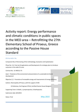 Activity report: Energy performance
and climatic conditions in public spaces
in the MED area – Retrofitting the 27th
Elementary School of Piraeus, Greece
according to the Passive House
Standard
Deliverable No.
Component No.5-Pilot testing of the methodology, Evaluation and Capitalization
Phase No. 5.6- Final set of applications and Development of a strategic plan to introduce
outcomes in the wider EU area
Contract No.: 1C-MED12-73
Axe2: Protection of the environment and promotion of a sustainable territorial
development
Objective 2.2: Promotion of renewable energy and improvement of energy efficiency
Authors: Municipality of Piraeus ,with the support of ZEB
(S.Pallantzas, Civil Engineer NTUA, Certified Passive House Designer)
Supporting Team: A.Roditi, L.Lymperopoulos, A.Stathopoulou
Submission date: 8/5/2015
Status: Final May 2015
 