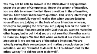You may not be able to answer in the affirmative to any question
under the column of Competence. Under the column of Intention,
you are able to answer the first three questions in the affirmative,
but you have doubt in the fourth question. This is very interesting: If
you see this carefully you will realize that when you are judging
yourself you are judging on the basis of your intention, whereas,
when you are judging the other you are judging him on the basis of
his competence. You are sure in point 2 a) that you want to make the
other happy, but in point 4 a) you are not sure that the other wants
to make you happy. We find that while we look at our intention, we
are sure of it, we are not sure of the other’s intention. We are
actually seeing their competence, and making a conclusion on their
intention. We say “I wanted to do well, but I could not”. But for the
other, we say “He did not want to do well”.
 