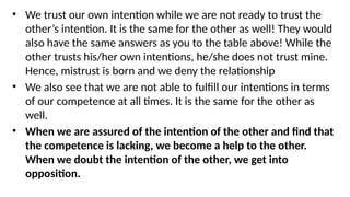 • We trust our own intention while we are not ready to trust the
other’s intention. It is the same for the other as well! They would
also have the same answers as you to the table above! While the
other trusts his/her own intentions, he/she does not trust mine.
Hence, mistrust is born and we deny the relationship
• We also see that we are not able to fulfill our intentions in terms
of our competence at all times. It is the same for the other as
well.
• When we are assured of the intention of the other and find that
the competence is lacking, we become a help to the other.
When we doubt the intention of the other, we get into
opposition.
 