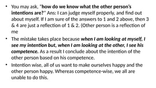 • You may ask, “how do we know what the other person’s
intentions are?” Ans: I can judge myself properly, and find out
about myself. If I am sure of the answers to 1 and 2 above, then 3
& 4 are just a reflection of 1 & 2. (Other person is a reflection of
me
• The mistake takes place because when I am looking at myself, I
see my intention but, when I am looking at the other, I see his
competence. As a result I conclude about the intention of the
other person based on his competence.
• Intention wise, all of us want to make ourselves happy and the
other person happy. Whereas competence-wise, we all are
unable to do this.
 