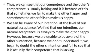 • Thus, we can see that our competence and the other’s
competence is usually lacking and it is because of this
that sometimes we fail to make the other happy, and
sometimes the other fails to make us happy.
• We can be aware of our intention, at the level of our
natural acceptance. We find that our intention, our
natural acceptance, is always to make the other happy.
However, because we are unable to be aware of the
other’s intention, because we don’t understand it, we
begin to doubt the other’s intention and fail to see that
it is actually their competence that is lacking
 