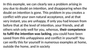In this example, we can clearly see a problem arising in
you due to doubt on intention, and disappearing when the
doubt on intention is gone. This problem in you creates a
conflict with your own natural acceptance, and at that
very instant, you are unhappy. If only you had known from
before that at the level of intention, your friends, and all
others wish only well for you, whereas, their competence
to fulfil the intention was lacking, you could have been
saved from this unhappiness and conflict in yourself! You
can verify this for yourself in numerous examples at home,
outside the home, and in society
 