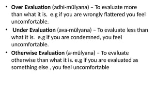• Over Evaluation (adhi-mülyana) – To evaluate more
than what it is. e.g if you are wrongly flattered you feel
uncomfortable.
• Under Evaluation (ava-mülyana) – To evaluate less than
what it is. e.g if you are condemned, you feel
uncomfortable.
• Otherwise Evaluation (a-mülyana) – To evaluate
otherwise than what it is. e.g if you are evaluated as
something else , you feel uncomfortable
 