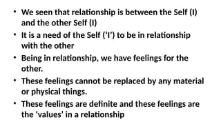 • We seen that relationship is between the Self (I)
and the other Self (I)
• It is a need of the Self (‘I’) to be in relationship
with the other
• Being in relationship, we have feelings for the
other.
• These feelings cannot be replaced by any material
or physical things.
• These feelings are definite and these feelings are
the ‘values’ in a relationship
 