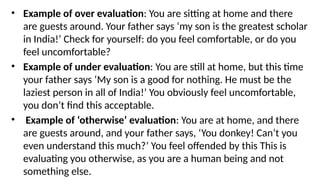 • Example of over evaluation: You are sitting at home and there
are guests around. Your father says ‘my son is the greatest scholar
in India!’ Check for yourself: do you feel comfortable, or do you
feel uncomfortable?
• Example of under evaluation: You are still at home, but this time
your father says ‘My son is a good for nothing. He must be the
laziest person in all of India!’ You obviously feel uncomfortable,
you don’t find this acceptable.
• Example of ‘otherwise’ evaluation: You are at home, and there
are guests around, and your father says, ‘You donkey! Can’t you
even understand this much?’ You feel offended by this This is
evaluating you otherwise, as you are a human being and not
something else.
 