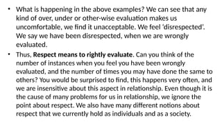 • What is happening in the above examples? We can see that any
kind of over, under or other-wise evaluation makes us
uncomfortable, we find it unacceptable. We feel ‘disrespected’.
We say we have been disrespected, when we are wrongly
evaluated.
• Thus, Respect means to rightly evaluate. Can you think of the
number of instances when you feel you have been wrongly
evaluated, and the number of times you may have done the same to
others? You would be surprised to find, this happens very often, and
we are insensitive about this aspect in relationship. Even though it is
the cause of many problems for us in relationship, we ignore the
point about respect. We also have many different notions about
respect that we currently hold as individuals and as a society.
 