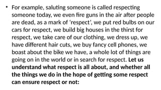 • For example, saluting someone is called respecting
someone today, we even fire guns in the air after people
are dead, as a mark of ‘respect’, we put red bulbs on our
cars for respect, we build big houses in the thirst for
respect, we take care of our clothing, we dress up, we
have different hair cuts, we buy fancy cell phones, we
boast about the bike we have, a whole lot of things are
going on in the world or in search for respect. Let us
understand what respect is all about, and whether all
the things we do in the hope of getting some respect
can ensure respect or not:
 