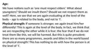 Age:
We have notions such as ‘one must respect elders’. What about
youngsters? Should we insult them? Should we not respect them as
well? Here, we see that we are again evaluating at the level of the
body – age is related to the body, and not to ‘I’.
Physical strength: If someone is stronger, we again treat him/her
differently! This is again at the level of the body. In fact, we think that
we are respecting the other while it is fear; the fear that if we do not
treat them like this, we will be harmed. But this is quite prevalent:
there are so many programmes, awards and titles in the world based
on physical strength! This has nothing to do with how the person is at
the level of ‘I’.
 