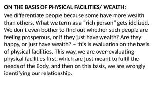 ON THE BASIS OF PHYSICAL FACILITIES/ WEALTH:
We differentiate people because some have more wealth
than others. What we term as a “rich person” gets idolized.
We don’t even bother to find out whether such people are
feeling prosperous, or if they just have wealth? Are they
happy, or just have wealth? – this is evaluation on the basis
of physical facilities. This way, we are over-evaluating
physical facilities first, which are just meant to fulfil the
needs of the Body, and then on this basis, we are wrongly
identifying our relationship.
 
