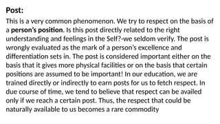Post:
This is a very common phenomenon. We try to respect on the basis of
a person’s position. Is this post directly related to the right
understanding and feelings in the Self?-we seldom verify. The post is
wrongly evaluated as the mark of a person’s excellence and
differentiation sets in. The post is considered important either on the
basis that it gives more physical facilities or on the basis that certain
positions are assumed to be important! In our education, we are
trained directly or indirectly to earn posts for us to fetch respect. In
due course of time, we tend to believe that respect can be availed
only if we reach a certain post. Thus, the respect that could be
naturally available to us becomes a rare commodity
 