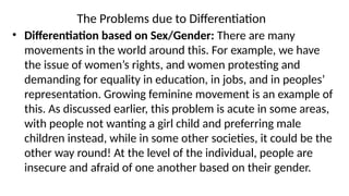 The Problems due to Differentiation
• Differentiation based on Sex/Gender: There are many
movements in the world around this. For example, we have
the issue of women’s rights, and women protesting and
demanding for equality in education, in jobs, and in peoples’
representation. Growing feminine movement is an example of
this. As discussed earlier, this problem is acute in some areas,
with people not wanting a girl child and preferring male
children instead, while in some other societies, it could be the
other way round! At the level of the individual, people are
insecure and afraid of one another based on their gender.
 