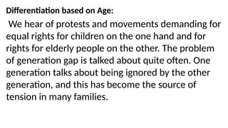 Differentiation based on Age:
We hear of protests and movements demanding for
equal rights for children on the one hand and for
rights for elderly people on the other. The problem
of generation gap is talked about quite often. One
generation talks about being ignored by the other
generation, and this has become the source of
tension in many families.
 