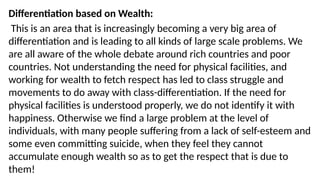 Differentiation based on Wealth:
This is an area that is increasingly becoming a very big area of
differentiation and is leading to all kinds of large scale problems. We
are all aware of the whole debate around rich countries and poor
countries. Not understanding the need for physical facilities, and
working for wealth to fetch respect has led to class struggle and
movements to do away with class-differentiation. If the need for
physical facilities is understood properly, we do not identify it with
happiness. Otherwise we find a large problem at the level of
individuals, with many people suffering from a lack of self-esteem and
some even committing suicide, when they feel they cannot
accumulate enough wealth so as to get the respect that is due to
them!
 