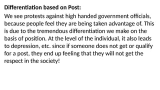 Differentiation based on Post:
We see protests against high handed government officials,
because people feel they are being taken advantage of. This
is due to the tremendous differentiation we make on the
basis of position. At the level of the individual, it also leads
to depression, etc. since if someone does not get or qualify
for a post, they end up feeling that they will not get the
respect in the society!
 