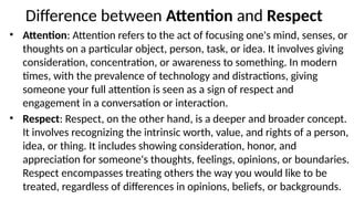 Difference between Attention
‘ ’ and ‘Respect’
• Attention: Attention refers to the act of focusing one's mind, senses, or
thoughts on a particular object, person, task, or idea. It involves giving
consideration, concentration, or awareness to something. In modern
times, with the prevalence of technology and distractions, giving
someone your full attention is seen as a sign of respect and
engagement in a conversation or interaction.
• Respect: Respect, on the other hand, is a deeper and broader concept.
It involves recognizing the intrinsic worth, value, and rights of a person,
idea, or thing. It includes showing consideration, honor, and
appreciation for someone's thoughts, feelings, opinions, or boundaries.
Respect encompasses treating others the way you would like to be
treated, regardless of differences in opinions, beliefs, or backgrounds.
 