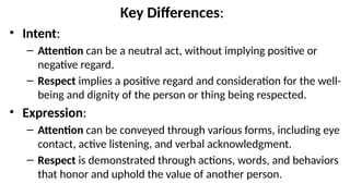 Key Differences:
• Intent:
– Attention can be a neutral act, without implying positive or
negative regard.
– Respect implies a positive regard and consideration for the well-
being and dignity of the person or thing being respected.
• Expression:
– Attention can be conveyed through various forms, including eye
contact, active listening, and verbal acknowledgment.
– Respect is demonstrated through actions, words, and behaviors
that honor and uphold the value of another person.
 