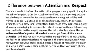 Difference between Attention
‘ ’ and ‘Respect’
There is a whole lot of surplus activity that people are engaged in today, for
the sake of respect. It can be actually funny if you start observing: people
are climbing up mountains for the sake of fame, eating hot chillies and
worms to be on TV, putting on all kinds of clothes, shaving their heads,
letting their hair grow long, letting their finger nails grow long, earning a lot
of money (even trying to become the richest person on the earth), working
very hard to be on the magazine cover, this list is simply endless! If one
understood the simple fact that what you can get from all this is only
‘attention’ and that you cannot ensure the feeling of being in relationship,
the feeling of right evaluation and respect in the other (ask yourself-when
you wear an exclusive dress, does it create a feeling of respect in the other
or a feeling of jealousy?), then all these people will feel very much at ease!
Just think about it
 