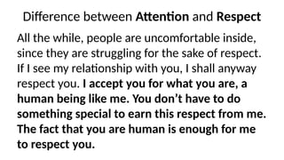 Difference between Attention
‘ ’ and ‘Respect’
All the while, people are uncomfortable inside,
since they are struggling for the sake of respect.
If I see my relationship with you, I shall anyway
respect you. I accept you for what you are, a
human being like me. You don’t have to do
something special to earn this respect from me.
The fact that you are human is enough for me
to respect you.
 
